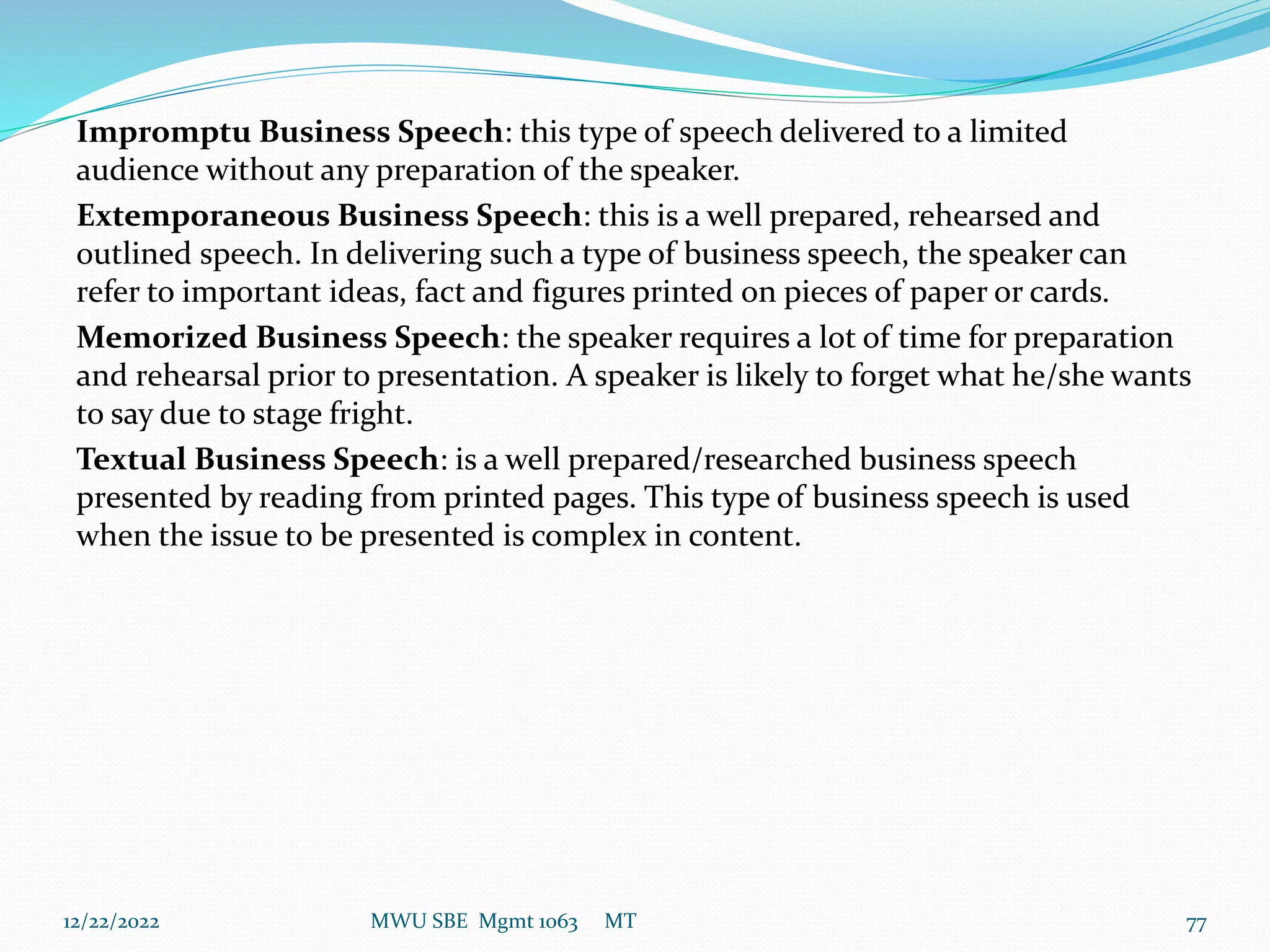 Impromptu Business Speech: this type of speech delivered to a limited
audience without any preparation of the speaker.
Extemporaneous Business Speech: this is a well prepared, rehearsed and
outlined speech. In delivering such a type of business speech, the speaker can
refer to important ideas, fact and figures printed on pieces of paper or cards.
Memorized Business Speech: the speaker requires a lot of time for preparation
and rehearsal prior to presentation. A speaker is likely to forget what he/she wants
to say due to stage fright.
Textual Business Speech: is a well prepared/researched business speech
presented by reading from printed pages. This type of business speech is used
when the issue to be presented is complex in content.
12/22/2022 MWU SBE Mgmt 1063 MT 77
 