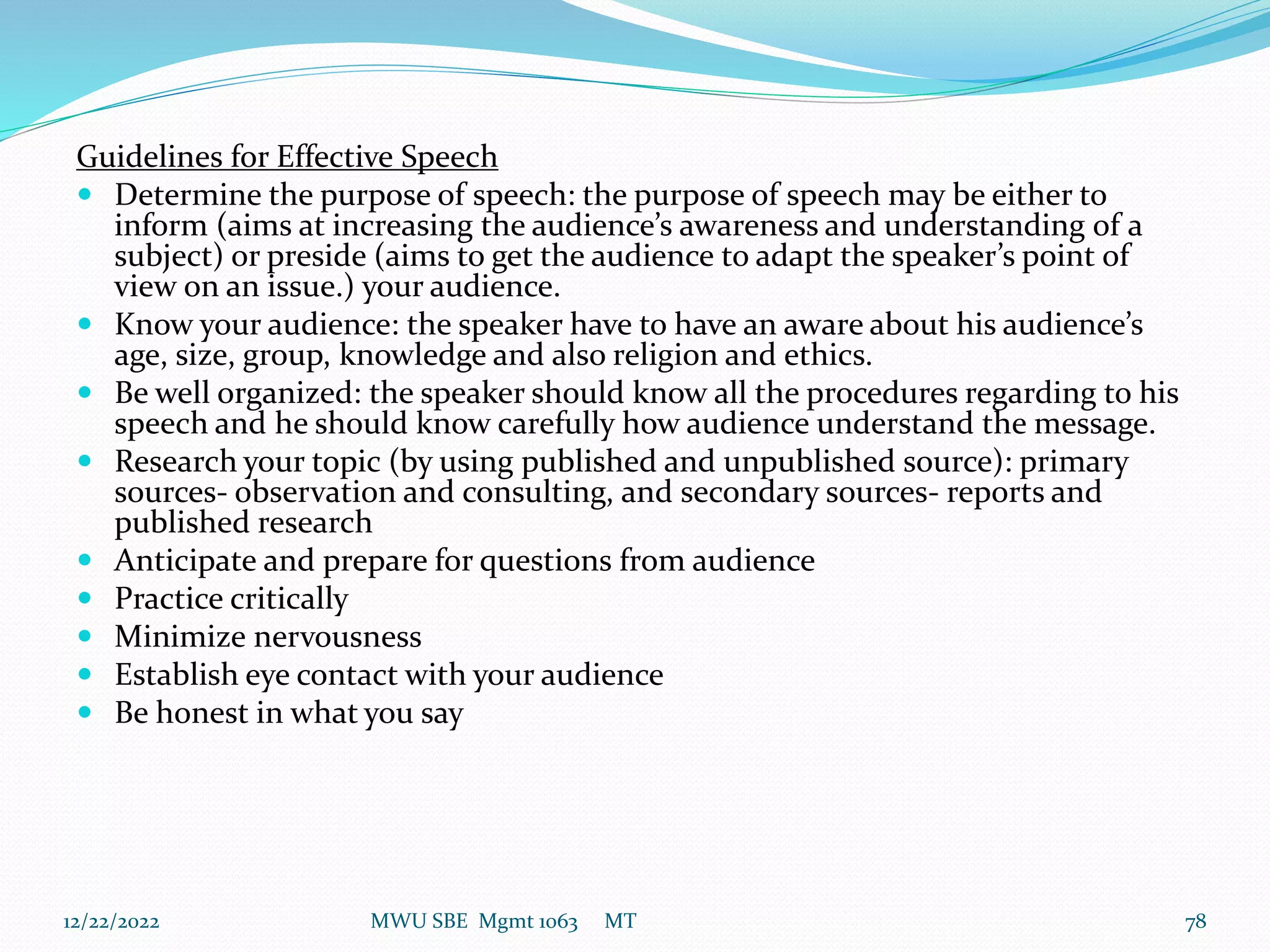 Guidelines for Effective Speech
 Determine the purpose of speech: the purpose of speech may be either to
inform (aims at increasing the audience’s awareness and understanding of a
subject) or preside (aims to get the audience to adapt the speaker’s point of
view on an issue.) your audience.
 Know your audience: the speaker have to have an aware about his audience’s
age, size, group, knowledge and also religion and ethics.
 Be well organized: the speaker should know all the procedures regarding to his
speech and he should know carefully how audience understand the message.
 Research your topic (by using published and unpublished source): primary
sources- observation and consulting, and secondary sources- reports and
published research
 Anticipate and prepare for questions from audience
 Practice critically
 Minimize nervousness
 Establish eye contact with your audience
 Be honest in what you say
12/22/2022 MWU SBE Mgmt 1063 MT 78
 