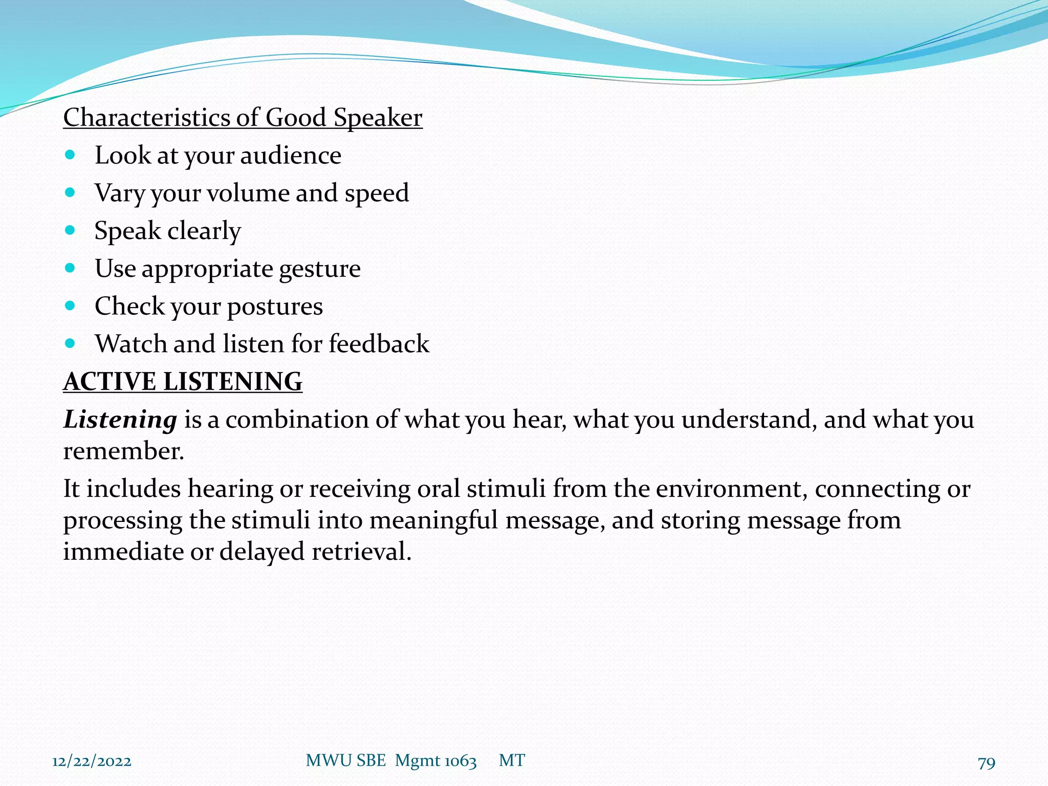 Characteristics of Good Speaker
 Look at your audience
 Vary your volume and speed
 Speak clearly
 Use appropriate gesture
 Check your postures
 Watch and listen for feedback
ACTIVE LISTENING
Listening is a combination of what you hear, what you understand, and what you
remember.
It includes hearing or receiving oral stimuli from the environment, connecting or
processing the stimuli into meaningful message, and storing message from
immediate or delayed retrieval.
12/22/2022 MWU SBE Mgmt 1063 MT 79
 