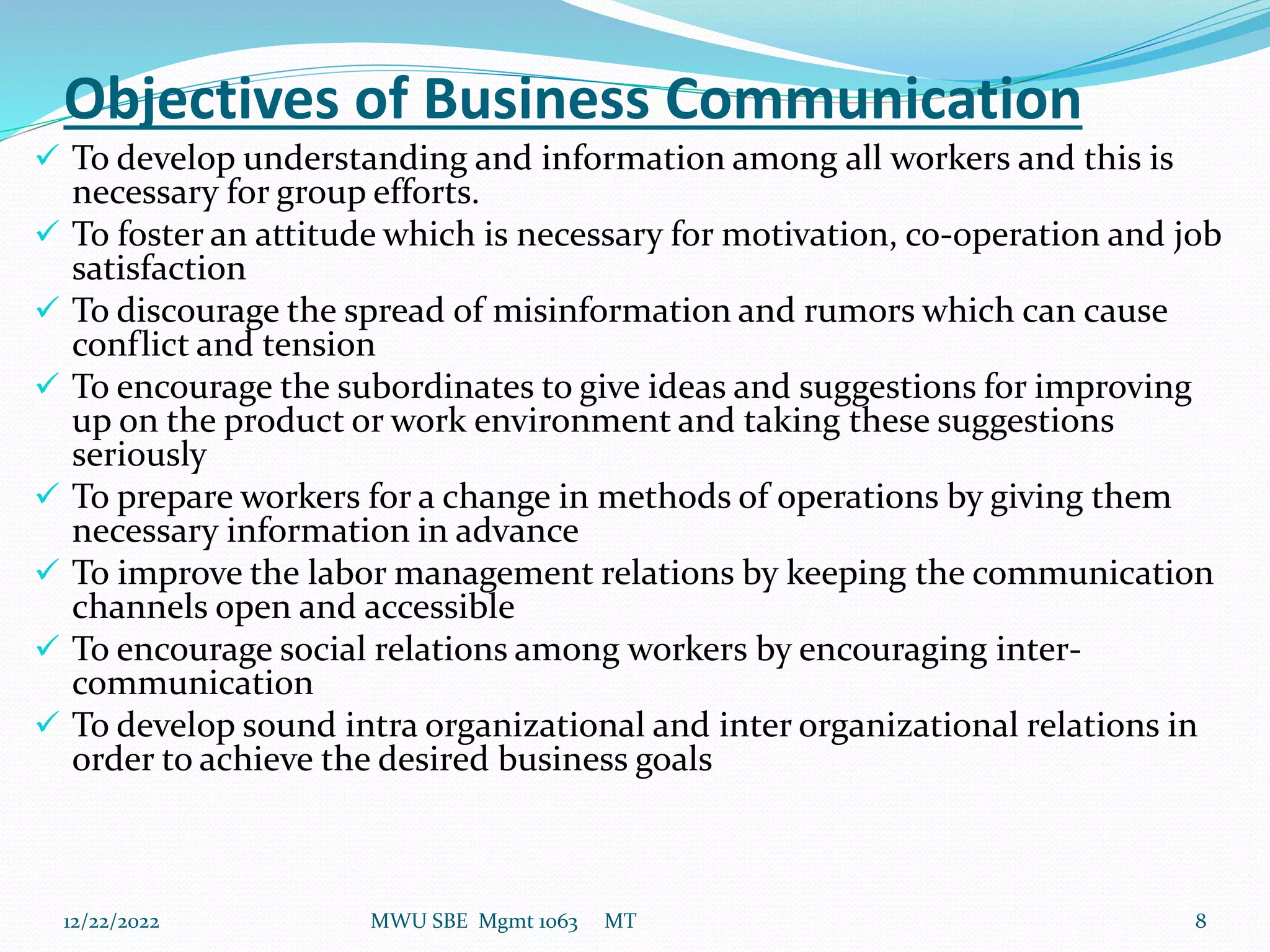 Objectives of Business Communication
 To develop understanding and information among all workers and this is
necessary for group efforts.
 To foster an attitude which is necessary for motivation, co-operation and job
satisfaction
 To discourage the spread of misinformation and rumors which can cause
conflict and tension
 To encourage the subordinates to give ideas and suggestions for improving
up on the product or work environment and taking these suggestions
seriously
 To prepare workers for a change in methods of operations by giving them
necessary information in advance
 To improve the labor management relations by keeping the communication
channels open and accessible
 To encourage social relations among workers by encouraging inter-
communication
 To develop sound intra organizational and inter organizational relations in
order to achieve the desired business goals
12/22/2022 MWU SBE Mgmt 1063 MT 8
 