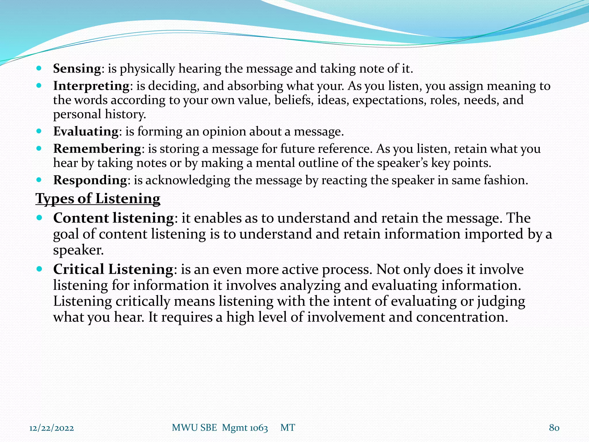  Sensing: is physically hearing the message and taking note of it.
 Interpreting: is deciding, and absorbing what your. As you listen, you assign meaning to
the words according to your own value, beliefs, ideas, expectations, roles, needs, and
personal history.
 Evaluating: is forming an opinion about a message.
 Remembering: is storing a message for future reference. As you listen, retain what you
hear by taking notes or by making a mental outline of the speaker’s key points.
 Responding: is acknowledging the message by reacting the speaker in same fashion.
Types of Listening
 Content listening: it enables as to understand and retain the message. The
goal of content listening is to understand and retain information imported by a
speaker.
 Critical Listening: is an even more active process. Not only does it involve
listening for information it involves analyzing and evaluating information.
Listening critically means listening with the intent of evaluating or judging
what you hear. It requires a high level of involvement and concentration.
12/22/2022 MWU SBE Mgmt 1063 MT 80
 