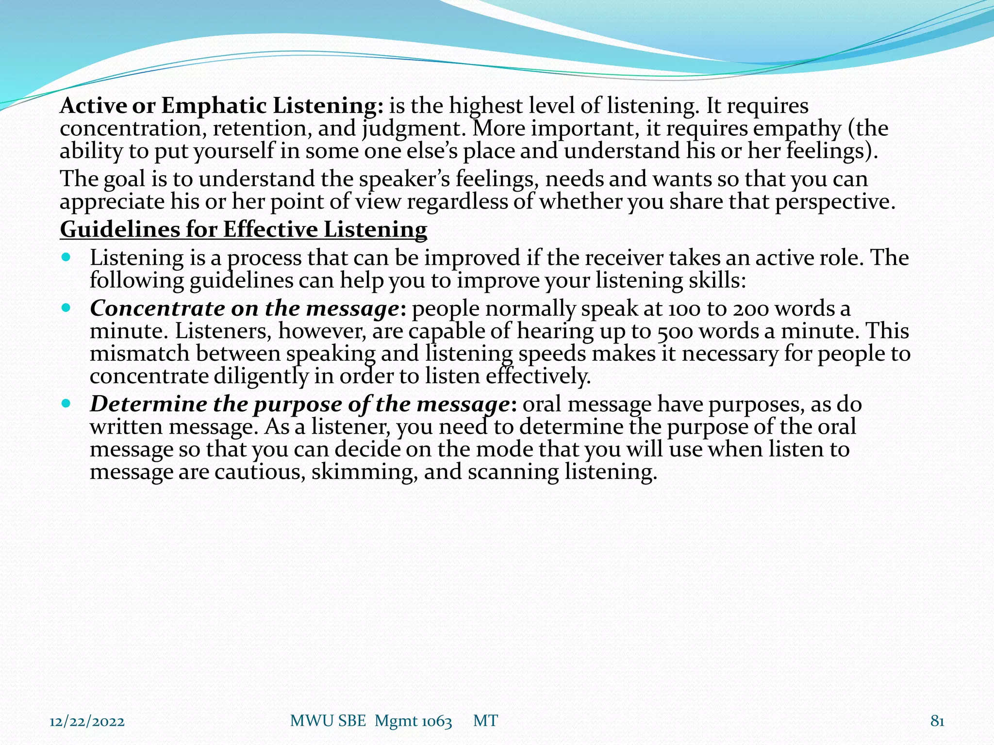 Active or Emphatic Listening: is the highest level of listening. It requires
concentration, retention, and judgment. More important, it requires empathy (the
ability to put yourself in some one else’s place and understand his or her feelings).
The goal is to understand the speaker’s feelings, needs and wants so that you can
appreciate his or her point of view regardless of whether you share that perspective.
Guidelines for Effective Listening
 Listening is a process that can be improved if the receiver takes an active role. The
following guidelines can help you to improve your listening skills:
 Concentrate on the message: people normally speak at 100 to 200 words a
minute. Listeners, however, are capable of hearing up to 500 words a minute. This
mismatch between speaking and listening speeds makes it necessary for people to
concentrate diligently in order to listen effectively.
 Determine the purpose of the message: oral message have purposes, as do
written message. As a listener, you need to determine the purpose of the oral
message so that you can decide on the mode that you will use when listen to
message are cautious, skimming, and scanning listening.
12/22/2022 MWU SBE Mgmt 1063 MT 81
 