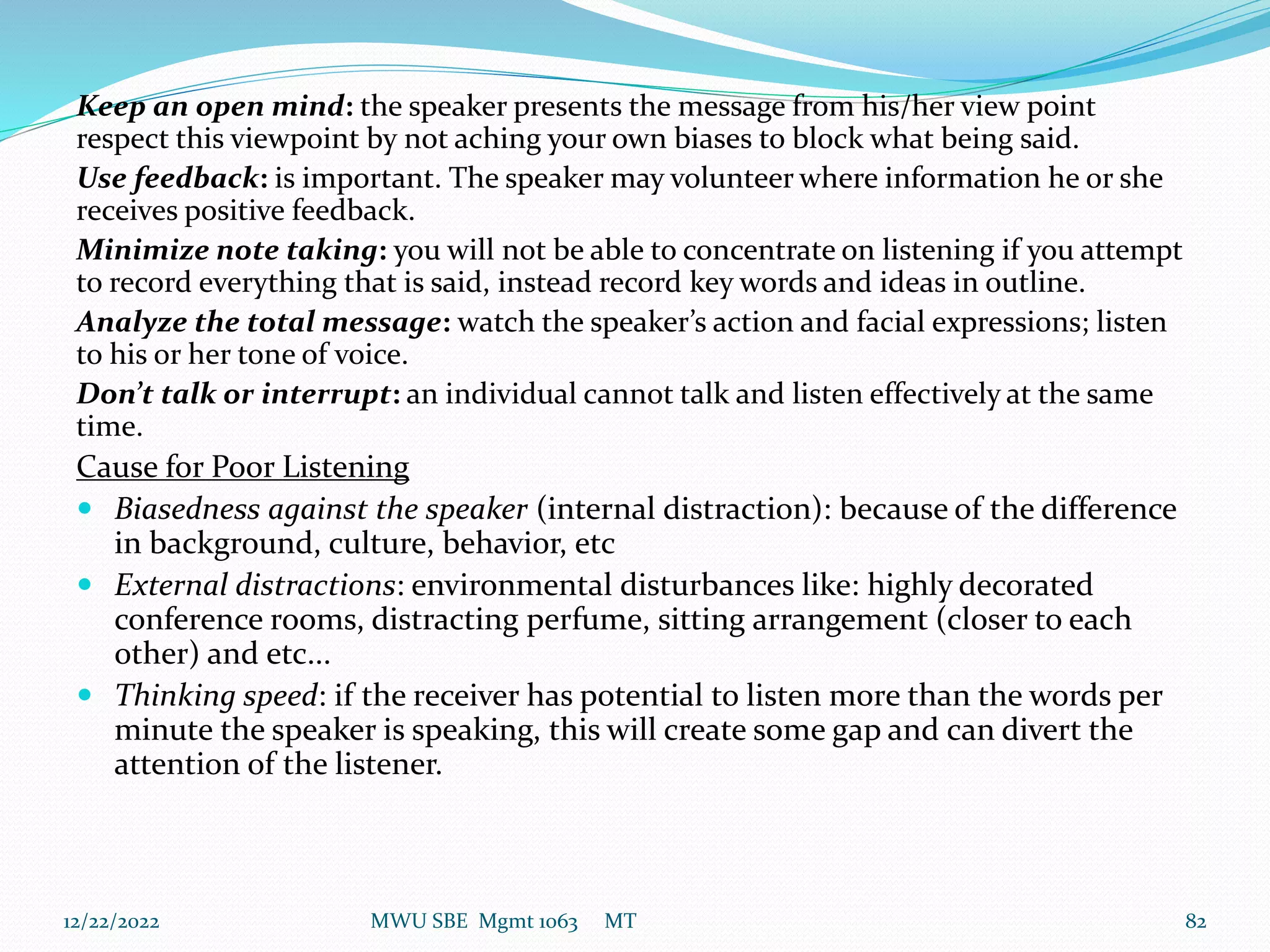 Keep an open mind: the speaker presents the message from his/her view point
respect this viewpoint by not aching your own biases to block what being said.
Use feedback: is important. The speaker may volunteer where information he or she
receives positive feedback.
Minimize note taking: you will not be able to concentrate on listening if you attempt
to record everything that is said, instead record key words and ideas in outline.
Analyze the total message: watch the speaker’s action and facial expressions; listen
to his or her tone of voice.
Don’t talk or interrupt: an individual cannot talk and listen effectively at the same
time.
Cause for Poor Listening
 Biasedness against the speaker (internal distraction): because of the difference
in background, culture, behavior, etc
 External distractions: environmental disturbances like: highly decorated
conference rooms, distracting perfume, sitting arrangement (closer to each
other) and etc...
 Thinking speed: if the receiver has potential to listen more than the words per
minute the speaker is speaking, this will create some gap and can divert the
attention of the listener.
12/22/2022 MWU SBE Mgmt 1063 MT 82
 