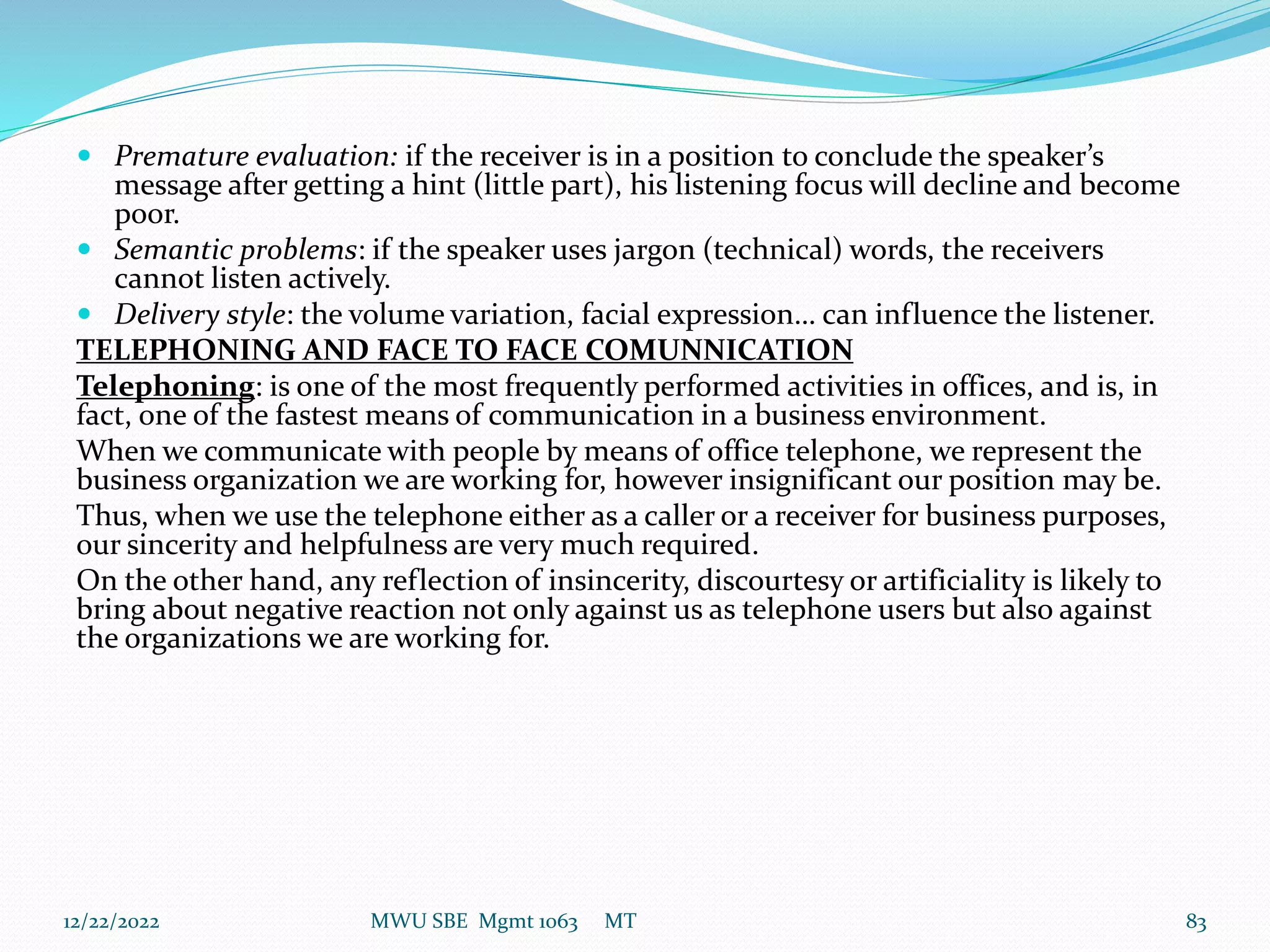  Premature evaluation: if the receiver is in a position to conclude the speaker’s
message after getting a hint (little part), his listening focus will decline and become
poor.
 Semantic problems: if the speaker uses jargon (technical) words, the receivers
cannot listen actively.
 Delivery style: the volume variation, facial expression… can influence the listener.
TELEPHONING AND FACE TO FACE COMUNNICATION
Telephoning: is one of the most frequently performed activities in offices, and is, in
fact, one of the fastest means of communication in a business environment.
When we communicate with people by means of office telephone, we represent the
business organization we are working for, however insignificant our position may be.
Thus, when we use the telephone either as a caller or a receiver for business purposes,
our sincerity and helpfulness are very much required.
On the other hand, any reflection of insincerity, discourtesy or artificiality is likely to
bring about negative reaction not only against us as telephone users but also against
the organizations we are working for.
12/22/2022 MWU SBE Mgmt 1063 MT 83
 