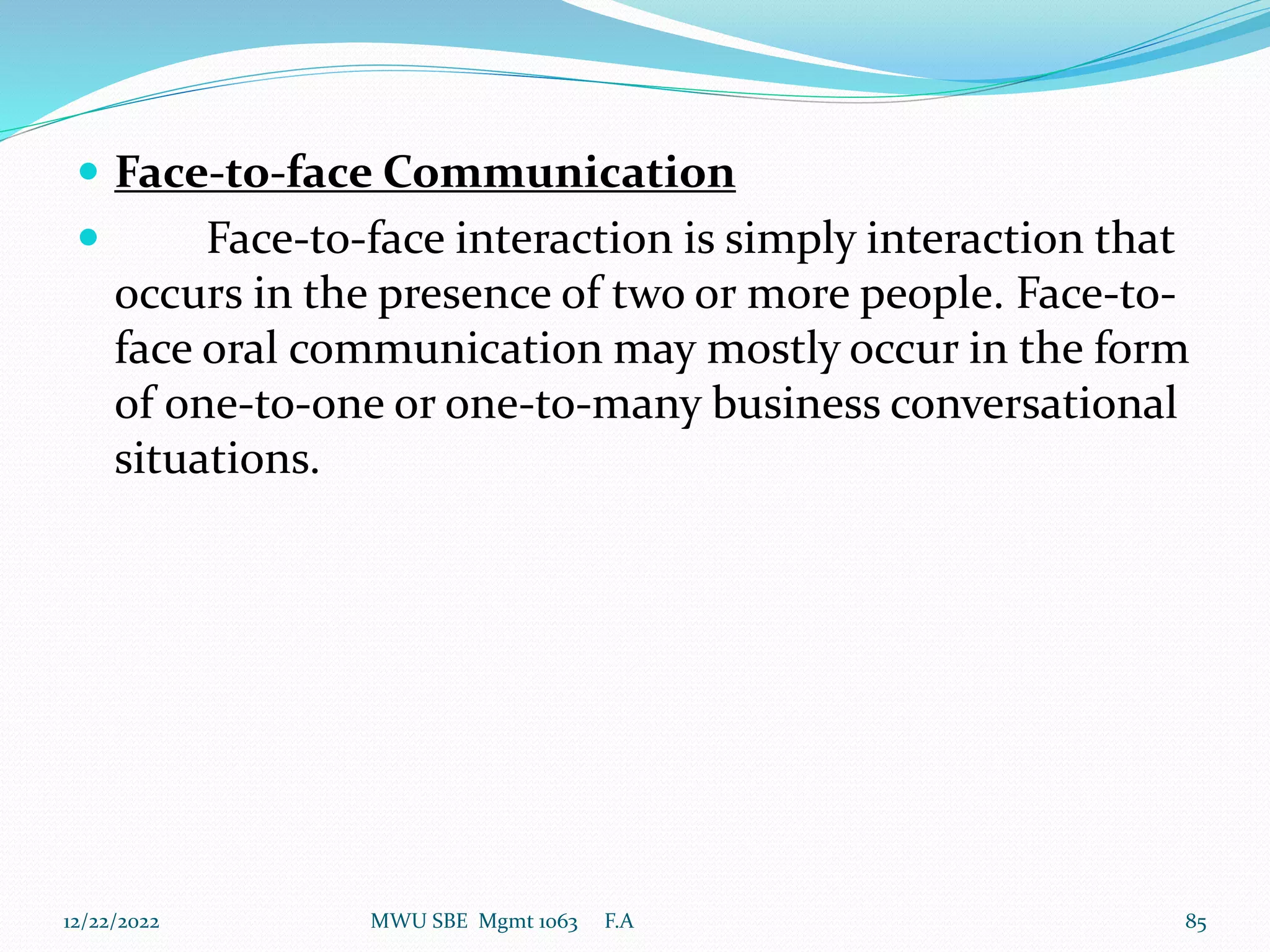  Face-to-face Communication
 Face-to-face interaction is simply interaction that
occurs in the presence of two or more people. Face-to-
face oral communication may mostly occur in the form
of one-to-one or one-to-many business conversational
situations.
12/22/2022 MWU SBE Mgmt 1063 F.A 85
 