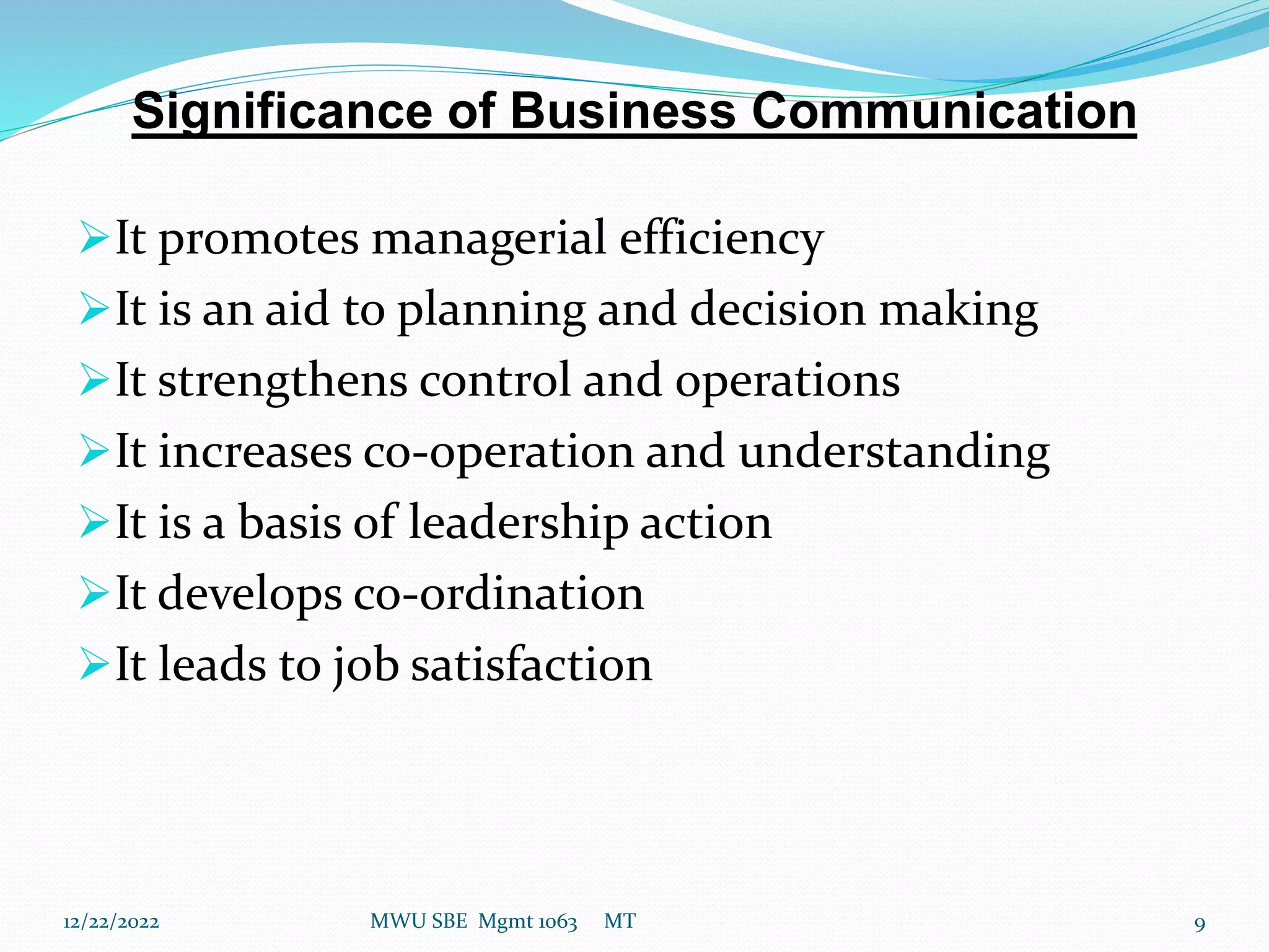 Significance of Business Communication
It promotes managerial efficiency
It is an aid to planning and decision making
It strengthens control and operations
It increases co-operation and understanding
It is a basis of leadership action
It develops co-ordination
It leads to job satisfaction
12/22/2022 MWU SBE Mgmt 1063 MT 9
 