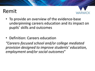 Remit
• To provide an overview of the evidence-base
underpinning careers education and its impact on
pupils’ skills and outcomes
• Definition: Careers education
“Careers-focused school and/or college mediated
provision designed to improve students’ education,
employment and/or social outcomes”
 