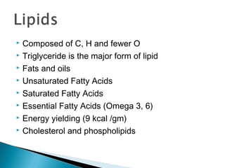  Composed of C, H and fewer O
 Triglyceride is the major form of lipid

 Fats and oils

 Unsaturated Fatty Acids

 Saturated Fatty Acids

 Essential Fatty Acids (Omega 3, 6)

 Energy yielding (9 kcal /gm)

 Cholesterol and phospholipids
 