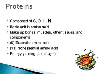    Composed of C, O, H,   N
 Basic unit is amino acid
 Make up bones, muscles, other tissues, and

  components
 (9) Essential amino acid

 (11) Nonessential amino acid

 Energy yielding (4 kcal /gm)
 