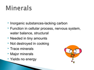  Inorganic substances-lacking carbon
 Function in cellular process, nervous system,

  water balance, structural
 Needed in tiny amounts

 Not destroyed in cooking

 Trace minerals

 Major minerals

 Yields no energy
 
