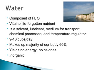  Composed of H, O
 Vital to life-forgotten nutrient

 Is a solvent, lubricant, medium for transport,

  chemical processes, and temperature regulator
 9-13 cups/day

 Makes up majority of our body 60%

 Yields no energy, no calories

 Inorganic
 