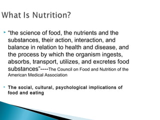   “the science of food, the nutrients and the
    substances, their action, interaction, and
    balance in relation to health and disease, and
    the process by which the organism ingests,
    absorbs, transport, utilizes, and excretes food
    substances”----The Council on Food and Nutrition of the
    American Medical Association

   The social, cultural, psychological implications of
    food and eating
 