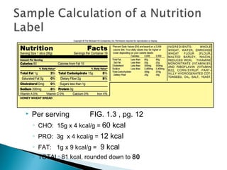    Per serving         FIG. 1.3 , pg. 12
    ◦ CHO: 15g x 4 kcal/g = 60 kcal
    ◦ PRO: 3g x 4 kcal/g = 12 kcal
    ◦ FAT: 1g x 9 kcal/g = 9 kcal
    ◦ TOTAL: 81 kcal, rounded down to 80
 