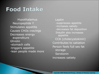 Hypothalamus           Leptin
◦ Neuropeptide Y             -suppresses appetite
Stimulates appetite          -increases satiety
                             -decreases fat deposition
Causes CHOs cravings
                             Insulin also increases
Decreases energy               appetite
  expenditure             CCK (cholecystokinin)
Ghrelin
                         Contributes to satiation
-stomach cells
-triggers appetite       Person feels full ses fat
                           storage
-lean people made more
                          Serotonin

                         increases satiety




                         Copyright 2005 Wadsworth Group, a division of Thomson Learning
 