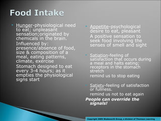    Hunger-physiological need        Appetite-psychological
    to eat; unpleasant                desire to eat, pleasant
    sensation;originated by
    chemicals in the brain.           A positive sensation to
                                      seek food involving the
    Influenced by:                    senses of smell and sight
    presence/absence of food,
    size & composition of a
    meal, eating patterns,
                                     Satiation-feeling of
                                      satisfaction that occurs during
    climate, exercise                 a meal and halts eating;
    Stomach designed to eat           receptors in the stomach
    every 3-4 hours; as it            stretch
    empties the physiological         remind us to stop eating
    signs start
                                 Satiety-feeling of satisfaction
                                  or fullness.
                                  remind us not to eat again
                                People can override the
                                  signals!


                                    Copyright 2005 Wadsworth Group, a division of Thomson Learning
 