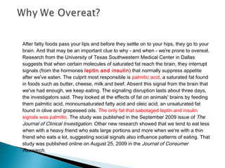 After fatty foods pass your lips and before they settle on to your hips, they go to your
brain. And that may be an important clue to why - and when - we're prone to overeat.
Research from the University of Texas Southwestern Medical Center in Dallas
suggests that when certain molecules of saturated fat reach the brain, they interrupt
signals (from the hormones leptin and insulin) that normally suppress appetite
after we've eaten. The culprit most responsible is palmitic acid, a saturated fat found
in foods such as butter, cheese, milk and beef. Absent this signal from the brain that
we've had enough, we keep eating. The signaling disruption lasts about three days,
the investigators said. They looked at the effects of fat on animals' brains by feeding
them palmitic acid, monounsaturated fatty acid and oleic acid, an unsaturated fat
found in olive and grapeseed oils. The only fat that sabotaged leptin and insulin
signals was palmitic. The study was published in the September 2009 issue of The
Journal of Clinical Investigation. Other new research showed that we tend to eat less
when with a heavy friend who eats large portions and more when we're with a thin
friend who eats a lot, suggesting social signals also influence patterns of eating. That
study was published online on August 25, 2009 in the Journal of Consumer
Research.
 