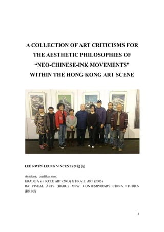 1
A COLLECTION OF ART CRITICISMS FOR
THE AESTHETIC PHILOSOPHIES OF
“NEO-CHINESE-INK MOVEMENTS” WITHIN
THE HONG KONG ART SCENE
LEE KWUN LEUNG VINCENT (李冠良)
Academic qualifications:
GRADE A in HKCEEART (2003) & HKALE ART (2005)
BA VISUAL ARTS (HKBU), MSSc. CONTEMPORARY CHINA STUDIES
(HKBU)
 