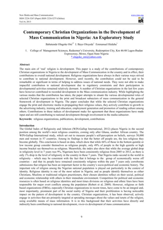New Media and Mass Communication www.iiste.org
ISSN 2224-3267 (Paper) ISSN 2224-3275 (Online)
Vol.16, 2013
9
Contemporary Christian Organizations in the Development of
Mass Communication in Nigeria: An Exploratory Study
Babatunde Olagoke Oni1*
I. Bayo Oloyede1
Emmanuel Ifeduba1
1. College of Management Sciences, Redeemer’s University, Redemption City, Km 46/48 Lagos-Ibadan
Expressway, Mowe, Ogun State Nigeria
* olagoke_oni@yahoo.com,
Abstract
The main aim of ‘real’ religion is development. This paper is a study of the contributions of contemporary
Christian organizations in Nigeria to the development of Mass Communication in the country and in effect, their
contributions to overall national development. Religious organizations have always in their various ways strived
to contribute to national development. However, until recently, the contribution could not be said to be
remarkable or significant in terms of helping to address issues of national needs. They were not able to make
impactful contribution to national development due to regulatory constraints and their participation in
developmental activities remained relatively dormant. A number of Christian organizations in the last few years
have however contributed to recorded development in the Mass communication industry. While highlighting the
various modes that the contribution has taken, the paper attempts to situate the various developmental roles of
selected Christian organizations to the print and broadcast subsectors of mass communication in the general
framework of development in Nigeria. The paper concludes that while the selected Christian organizations
engage the print and electronic media in propagating their religious values, they actively contribute to growth in
the advertising industry, training and education, employment generation and promotion of reading culture among
others. Contributions to these indices of development make for agreement that these organizations have made
input and are still contributing to national development through involvement in the media subsector.
Keywords: religious organizations, publications, development, contributions
Introduction
The Global Index of Religiosity and Atheism (WIN-Gallup International, 2012) places Nigeria in the second
position among the world’s most religious countries, coming only after Ghana, another African country. The
WIN-Gallup International study, which set out to measure people’s self-perception on beliefs, surveys 50,000
men and women in 57 countries. Among its findings is that the better off people are, the less religious they
become globally. This conclusion is based on data, which show that while 66% of those in the bottom quintile or
low income group consider themselves as religious people, only 49% of people in the high quintile or high
income bracket see themselves as religious. Meanwhile, the index also show that while the average global drop
in religiosity level in 7 years was 9%, Nigerians have been consistently religious from 2005 to 2012, as there is
only 1% drop in the level of religiosity in the country in these 7 years. That Nigeria ranks second in the world in
religiosity – which may be consistent with the fact that it belongs to the group of economically worse off
countries – and that its people have remained consistently religious within the past 7 years only corroborate
submissions that religion has been an important factor in the country’s socio-political and economic history. The
important role of religion among the Nigerian national population is played out particularly in the context of
identity. Religious identity is one of the most salient in Nigeria; and as people identify themselves as either
Christians, Muslims or traditional religion practitioners, their chosen identities reflect on their social, political
and economic relationship with others in their immediate environment. Competition for political and economic
resources is often based on religious identities and most times divisions on religious and ethnic lines have been
responsible for major overt conflicts among the population (Robert et al, 2009). However, religious or faith
based organizations (FBOs), especially Christian organizations in recent times, have come to be an integral and,
most importantly, prominent part of the social reality of Nigeria and their proliferation is having noticeable
impact on the pattern of development in the country. Christian organizations, it has been observed, actively
engage in activities that are primarily targeted at spreading messages about the values and tenets of the religion,
using available means of mass information. It is in this background that their activities have directly and
indirectly been contributing to national development, vis-à-vis development of mass communication.
 