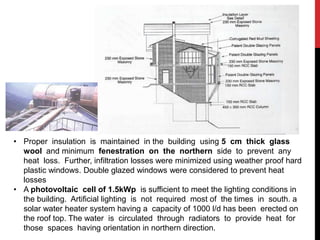 • Proper insulation is maintained in the building using 5 cm thick glass
wool and minimum fenestration on the northern side to prevent any
heat loss. Further, infiltration losses were minimized using weather proof hard
plastic windows. Double glazed windows were considered to prevent heat
losses
• A photovoltaic cell of 1.5kWp is sufficient to meet the lighting conditions in
the building. Artificial lighting is not required most of the times in south. a
solar water heater system having a capacity of 1000 l/d has been erected on
the roof top. The water is circulated through radiators to provide heat for
those spaces having orientation in northern direction.
 