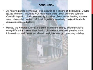 CONCLUSION
• Air heating panels ,connective loop stairwell as a means of distributing , Double
glazed windows,. Insulated RCC diaphragm walls , solar chimney, solarium
Careful integration of windows and light shelves ,Solar water heating system
solar photovoltaic system , all this integrations into design makes this a truly
climate responsive building.
•
• Hence, the Himurja building is a great example of energy efficient building
using different and several application of several active and passive solar
interventions and being an almost negligible energy consuming building.
 