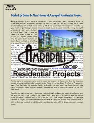 MakeLifeBetterInNewHomesatAmrapaliResidentialProject
For home-buyers buying home at first time it is very happy and thrilling for them. It can be
challenging time for the buyers as they are going to take best decision in their life to make
the investments on perfect house dealing. But if you want the home in aptness aspect s so,
you need to go through various important steps such as good research, hiring the right
professional and best decision
and the best plan. These all
make the exact choice to buy
house but hardly people have
time to spend their moments on
them. Even, during the time they
only need house to buy where
they find their needs with
luxuries. If you are going to do
this directly so, stop it because
in hasty the work get spoiled.
Take time patiently and then decide what you want to do. The decision has been made
already, then better to go at Amrapali Residential Projects, located in Noida Extension, it is
a better opportunity in your life helping to decorate you wonderful permanent home inside
this tremendous contemporary complex. Just know what you more you would like inside the
huge building as you are coming here taking lots of dreams and expectations at this building
so, obviously that must be fulfilled.
If it is considered about the basic amenities in the Amrapali Residential Project the common
things like electricity, power and water supply, elevator, parking area, hospitals, shopping
arcade, grocery shop and others built within it to provide every time uncomplicated
conveniences. Without any effort you don’t have to face the troubles for anything, as the
house in Amrapali has been designed with these entire luxuries.
As the higher investments made on the residential property in Noida, and then the elevators
should be designed that helps to reach other floors of the buildings. The flats at Amrapali on
every floor facilitate the elevator facility and easily you can reach top floors. In such way
the Amrapali has perfectly provided the conveniences what a person require as per as their
daily need.
Society is mostly preferred by the people where they live. Everyone wants the place where
will live that should be closed to the market area, bust stand and metro station as well as
other transport facilities should be adjacent. So, that lavish apartments of Amrapali
Residential Project in Noida Extension is situated at this good society and location that is
safe to live and connect all significant metro sites and also get the strong transport services
there.
 