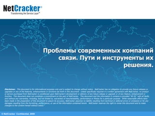 © NetCracker  Confidential, 2009 Проблемы современных компаний связи. Пути и инструменты их решения. Disclaimer.  This document is for informational purposes only and is subject to change without notice.  NetCracker has no obligation to provide any future releases or upgrades or any of the features, enhancements or functions set forth in this document.  Unless specifically required in a written agreement with NetCracker, no product or service purchased from NetCracker is conditioned upon NetCracker&apos;s development or delivery of any future release or upgrade or of any feature, enhancement or function.  This document does not constitute a commitment on the part of NetCracker.  This document and the information it contains is provided &quot;AS IS,&quot; with all faults, and without any warranties, including, but not limited to, warranties of merchantability, performance or fitness for a particular purpose.  While reasonable efforts have been made in the preparation of this document to assure its accuracy, NetCracker assumes no liability resulting from technical or editorial errors or omissions or for any damages resulting from the furnishing, performance, or use of the information contained herein.  NetCracker reserves the right to revise this document and to make changes to the content hereof without notice.&quot;  
