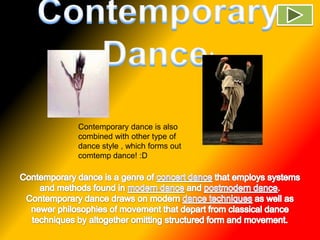 Contemporary Dance! Contemporary dance is also combined with other type of dance style , which forms out comtemp dance! :D   Contemporary dance is a genre of concert dance that employs systems and methods found in modern dance and postmodern dance. Contemporary dance draws on modern dance techniques as well as newer philosophies of movement that depart from classical dance techniques by altogether omitting structured form and movement. 