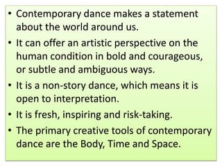 • Contemporary dance makes a statement
about the world around us.
• It can offer an artistic perspective on the
human condition in bold and courageous,
or subtle and ambiguous ways.
• It is a non-story dance, which means it is
open to interpretation.
• It is fresh, inspiring and risk-taking.
• The primary creative tools of contemporary
dance are the Body, Time and Space.
 