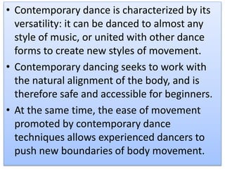 • Contemporary dance is characterized by its
versatility: it can be danced to almost any
style of music, or united with other dance
forms to create new styles of movement.
• Contemporary dancing seeks to work with
the natural alignment of the body, and is
therefore safe and accessible for beginners.
• At the same time, the ease of movement
promoted by contemporary dance
techniques allows experienced dancers to
push new boundaries of body movement.
 