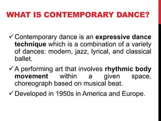 WHAT IS CONTEMPORARY DANCE?
Contemporary dance is an expressive dance
technique which is a combination of a variety
of dances: modern, jazz, lyrical, and classical
ballet.
A performing art that involves rhythmic body
movement within a given space,
choreograph based on musical beat.
Developed in 1950s in America and Europe.
 