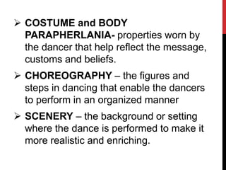  COSTUME and BODY
PARAPHERLANIA- properties worn by
the dancer that help reflect the message,
customs and beliefs.
 CHOREOGRAPHY – the figures and
steps in dancing that enable the dancers
to perform in an organized manner
 SCENERY – the background or setting
where the dance is performed to make it
more realistic and enriching.
 