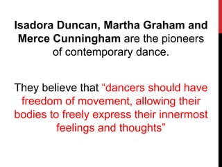 Isadora Duncan, Martha Graham and
Merce Cunningham are the pioneers
of contemporary dance.
They believe that “dancers should have
freedom of movement, allowing their
bodies to freely express their innermost
feelings and thoughts”
 