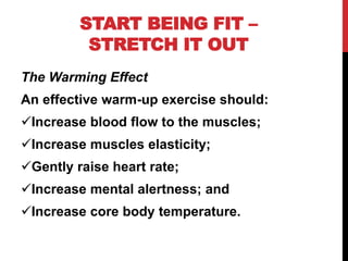 START BEING FIT –
STRETCH IT OUT
The Warming Effect
An effective warm-up exercise should:
Increase blood flow to the muscles;
Increase muscles elasticity;
Gently raise heart rate;
Increase mental alertness; and
Increase core body temperature.
 