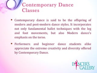 Contemporary Dance
Classes
 Contemporary dance is said to be the offspring of
modern and post-modern dance styles. It incorporates
not only fundamental ballet techniques with the leg
and foot movements, but also Modern dance’s
emphasis on the torso.
 Performers and beginner dance students alike
appreciate the extreme creativity and diversity offered
by Contemporary Dance.
 