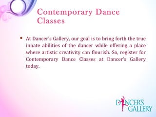 Contemporary Dance
Classes
 At Dancer’s Gallery, our goal is to bring forth the true
innate abilities of the dancer while offering a place
where artistic creativity can flourish. So, register for
Contemporary Dance Classes at Dancer’s Gallery
today.
 