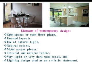 design:
Elements of contemporary
❖Open spaces or open floor plans,
❖Unusual layouts,
❖Use of natural light,
❖Neutral colors,
❖Metal accent pieces,
❖Textured and natural fabric,
❖Very light or very dark wood tones, and
❖Lighting design used as an artistic statement.
 