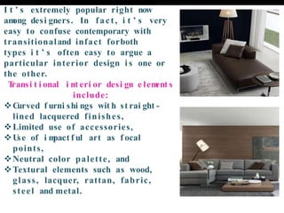 I t ’ s extremely popular right now
am
ong desi gners. In fact, i t ’ s very
easy to confuse contemporary with
transitionaland infact forboth
types i t ’ s often easy to argue a
particular interior design i s one or
the other.
T
ransi t i onal i nt eri or desi gn e lem
ent s
include:
❖C
urved f urni shi ngs wit h st rai ght -
lined lacquered finishes,
❖Limited use of accessories,
❖U
se of i m
pact f ul art as f ocal
points,
❖Neutral color palette, and
❖Textural elements such as wood,
glass, lacquer, rattan, fabric,
steel and metal.
 