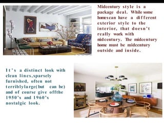 I t ’ s a distinct look with
clean lines,sparsely
furnished, often not
t erriblyla rge( but can be)
and of course give offthe
1950’s and 1960’s
nostalgic look.
Midcentury style i s a
package deal. While some
hom
escan have a di f f erent
exterior style to the
interior, that doesn’t
really work with
m
idcentury. The midcentury
home must be midcentury
outside and inside.
 