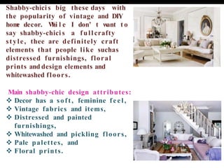 Shabby-chici s big these days with
the popularity of vintage and DIY
hom
e decor. W
hi l e I don’ t w
ant t o
say shabby-chici s a full crafty
style, thee are definitely craft
elements that people like suchas
distressed furnishings, floral
prints and design elements and
whitewashed floors.
Main shabby-chic design attributes:
❖ Decor has a soft, feminine feel,
❖ Vintage fabrics and items,
❖ Distressed and painted
furnishings,
❖ Whitewashed and pickling floors,
❖ Pale palettes, and
❖ Floral prints.
 