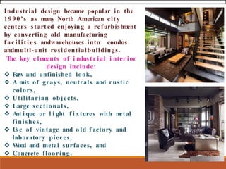 Industrial design became popular in the
1990’s as many North American city
centers start ed enjoying a refurbishm
ent
by converting old manufacturing
facilities andwarehouses into condos
andmulti-unit residentialbuildings.
The key e lements of i ndustr ial i nter ior
design include:
❖ Raw and unfinished look,
❖ A mix of grays, neutrals and rustic
colors,
❖ Utilitarian objects,
❖ Large sectionals,
❖ A
nt i que or l i ght f i xtures with m
etal
finishes,
❖ U
se of vintage and old f actory and
laboratory pieces,
❖ Wood and metal surfaces, and
❖ Concrete flooring.
 