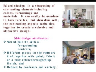Ecl ect ic desi gn i s a show
casi ng of
contrasting elementsincluding
colors, furnishings and
materials. It can easily be overdone
t o l ook t erri bl e, but w
hen done w
el l ,
the contrasting aspects canbe tied
together to create a cohesive and
attractive design.
Main design attributes:
❖ V
ari ed pale t t e w
i t h a
f ewgrounding
neutrals,
❖ D
i f f erent pi eces i n t he room are
t i ed t ogether w
i th pai nt , fabr ic
or a more refinedorroughed-up
finish, and
❖ Defined by contrasts and variety.
 