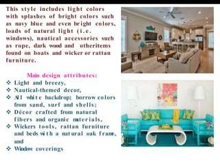 This style includes light colors
with splashes of bright colors such
as navy blue and even br ight colors,
loads of natural light ( i . e .
windows), nautical accessories such
as rope, dark wood and otheritems
found on boats and wicker or rattan
furniture.
Main design attributes:
❖ Light and breezy,
❖ Nautical-themed decor,
❖ A
l l whi t e backdrop; borrow colors
from sand, surf and shells;
❖ Décor crafted from natural
f ibers and organic m
ater ials,
❖ Wickers tools, rattan furniture
and beds w
i t h a nat ural oak f ram
e,
and
❖ Window coverings
 