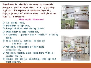 Farmhouse i s similar to country orrustic
design styles except that i t ’ s typically
lighter, incorporates someshabby-chic,
enjoys pl enty of natural wood and giv es an
aura of a cozyf e e l .
Main style elements:
❖ All white look,
❖ Dominant fireplace,
❖ Large kitchen and dining place,
❖ Open shelves and cabinets,
❖ “ Com
pany ” parl or and “ family ” si t t i ng
room,
❖ C
ozy f abric s , natural m
ateri als
and textiles,
❖ V
int age, rec laim
ed or heri t age
accessories,
❖ V
int age, shabby chic furni t ure w
i th a
rustic f l a i r,
❖ T
ongue- and- groove pane ling, shipl ap and
butt boards.
 