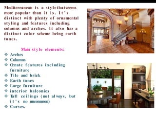 Mediterranean i s a stylethatseems
more popular than i t i s . I t ’ s
distinct with plenty of ornamental
styling and features including
columns and arches. It also has a
distinct color scheme being earth
tones.
Main style elements:
❖ Arches
❖ Columns
❖ O
rnate f eatures inc luding
furniture
❖ Tile and brick
❖ Earth tones
❖ Large furniture
❖ interior balconies
❖ T
all ce il ings ( not al ways, but
i t ’ s no uncommon)
❖ Curves.
 