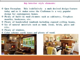Key interior style elements:
❖ O
pen f lo orplan: This i sdef ini t ely a m
uch des ired desig n f eature
today and so i t makes sense the Craftsman i s a very popular
design for contemporary homes.
❖ Ple nty of buil t - in w
ood ele m
ents such as cabi netry, f i repla ce
mantles, bookcases, etc.
❖ Plenty of handcrafted woodwork including exposed ceiling beams.
❖ U
se of natural m
ateri als such as wood, stone, br ick, gla ss and
t i l e .
❖ Plenty of windows.
❖ Color scheme: earth tones and plenty of wood.
 