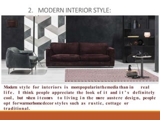 2. MODERN INTERIOR STYLE:
Modern style for interiors i s morepopularinthemedia than in real
l i f e . I think people appreciate the look of i t and i t ’ s definitely
cool , but w
hen i t com
es t o l iv ing i n the m
ore austere desig n, people
opt forwarmerhomedecor styles such as rustic, cottage or
traditional.
 