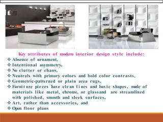 Key attributes of modern interior design style include:
❖ Absence of ornament,
❖ Intentional asymmetry,
❖ No clutter or chaos,
❖ Neutrals with primary colors and bold color contrasts,
❖ Geometric-patterned or plain area rugs,
❖ Furni t ure pie ces have cle an l i nes and bas ic shapes , m
ade of
materials like metal, chrome, or glassand are streamlined
with polished, smooth and sleek surfaces,
❖ Art, rather than accessories, and
❖ Open floor plans
 