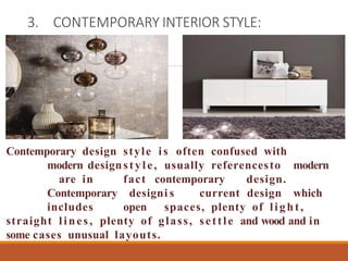 3. CONTEMPORARY INTERIOR STYLE:
Contemporary design style is often confused with
modern designstyle, usually referencesto modern
are in fact contemporary design.
Contemporary designi s current design which
includes open spaces, plenty of light,
straight lines, plenty of glass, settle and wood and in
some cases unusual layouts.
 