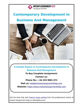 Get the best help with finance essay writing from the professional writers of
Instant Assignment Help at affordable price.
Contemporary Development In
Business And Management
A Sample Report on Contemporary Development In
Business And Management
To Buy Complete Assignment:
Contact us:
Phone No.: +44 203 8681 671
Mail us: help@instantassignmenthelp.com
Website: https://www.instantassignmenthelp.com
 