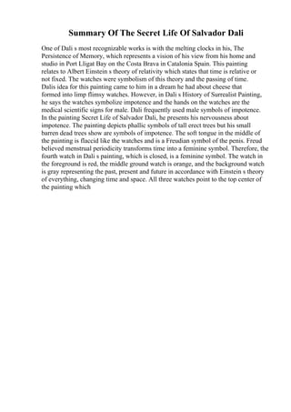 Summary Of The Secret Life Of Salvador Dali
One of Dali s most recognizable works is with the melting clocks in his, The
Persistence of Memory, which represents a vision of his view from his home and
studio in Port Lligat Bay on the Costa Brava in Catalonia Spain. This painting
relates to Albert Einstein s theory of relativity which states that time is relative or
not fixed. The watches were symbolism of this theory and the passing of time.
Dalis idea for this painting came to him in a dream he had about cheese that
formed into limp flimsy watches. However, in Dali s History of Surrealist Painting,
he says the watches symbolize impotence and the hands on the watches are the
medical scientific signs for male. Dali frequently used male symbols of impotence.
In the painting Secret Life of Salvador Dali, he presents his nervousness about
impotence. The painting depicts phallic symbols of tall erect trees but his small
barren dead trees show are symbols of impotence. The soft tongue in the middle of
the painting is flaccid like the watches and is a Freudian symbol of the penis. Freud
believed menstrual periodicity transforms time into a feminine symbol. Therefore, the
fourth watch in Dali s painting, which is closed, is a feminine symbol. The watch in
the foreground is red, the middle ground watch is orange, and the background watch
is gray representing the past, present and future in accordance with Einstein s theory
of everything, changing time and space. All three watches point to the top center of
the painting which
 